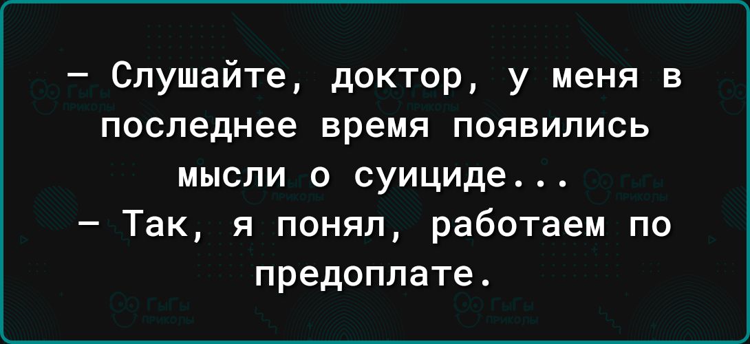 Слушайте доктор у меня в последнее время появились МЫСЛИ О суициде Так я понял работаем по предоплате