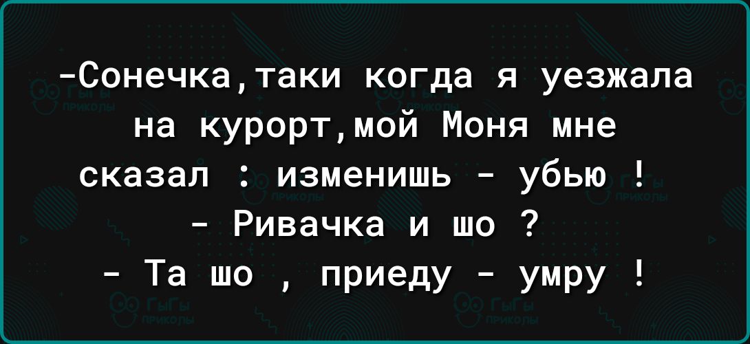 Сонечкатаки когда я уезжала на курортмой Моня мне сказал изменишь убью Ривачка и шо Та шо приеду умру