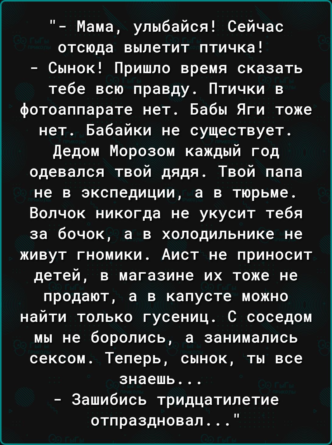 Мама упыбайся Сейчас отсюда вылетит птичка Сынок Пришло время сказать тебе всю правду Птички в фотоаппарате нет Бабы Яги тоже нет Бабайки не существует Дедом Морозом каждый год одевался твой дядя Твой папа не в экспедиции а в тюрьме Волчок никогда не укусит тебя за бочек а в холодильнике не живут гномики Аист не приносит детей в магазине их тоже не продают а в капусте можно найти только гусениц С 