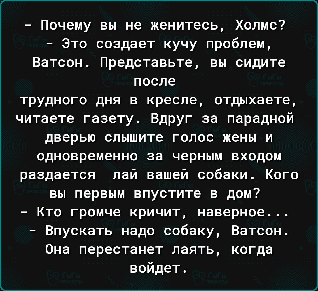 Почему вы не женитесь Холмс это создает кучу проблем Ватсон Представьте вы сидите после трудного дня в кресле отдыхаете читаете газету Вдруг за парадной дверью слышите голос жены и одновременно за черным входом раздается пай вашей собаки Кого вы первым впустите в дом Кто громче кричит наверное Впускать надо собаку Ватсонс Она перестанет паять когда войдет