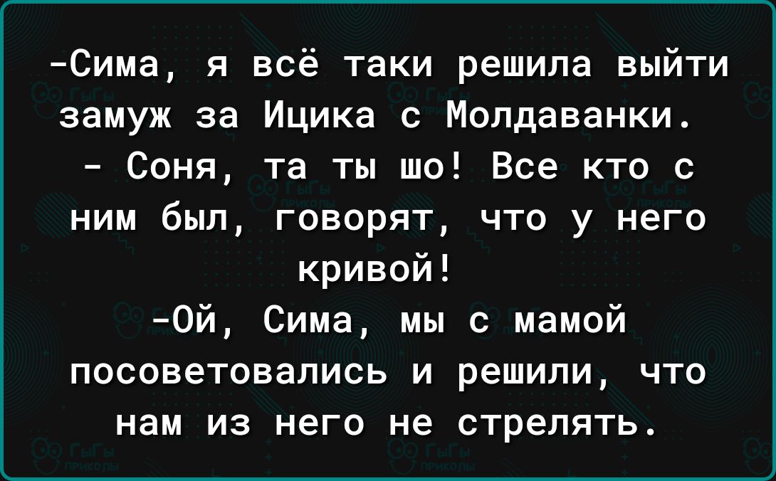 Сима я всё таки решила выйти замуж за Ицика с Молдаванки Соня та ты шо Все кто с ним был говорят что у него кривой 0й Сима мы с мамой посоветовались и решили что нам из него не стрелять