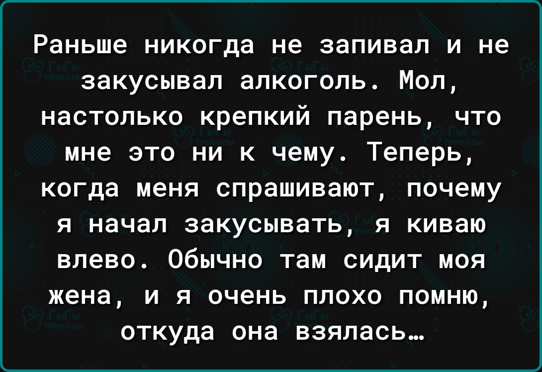 Раньше никогда не запивал и не закусывап алкоголь Мол НЕСТОЛЬКО крепкий парень ЧТО мне это ни к чему Теперь КОГДЭ меня СПРЭШИВЭЮТ почему я начал закусывать я киваю влево Обычно там СИДИТ МОЯ жена И Я ОЧЕНЬ ПЛОХО ПОМНЮ откуда она взялась