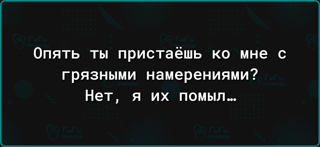 Опять ты пристаёшь ко мне с грязными намерениями Нет я их помыл