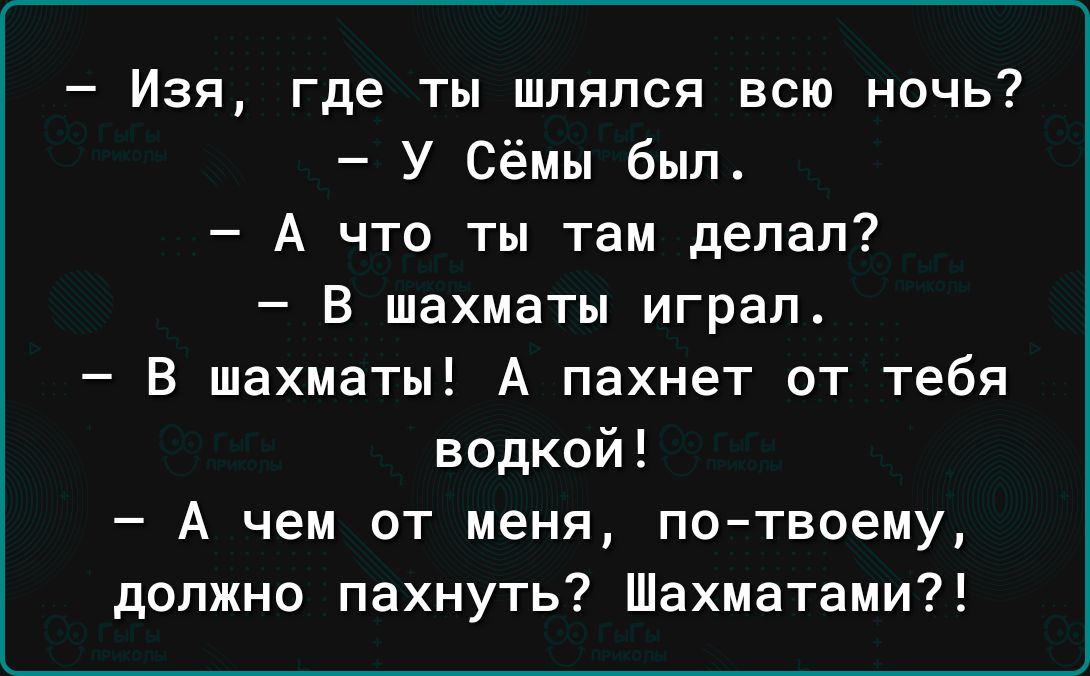 Изя где ты шлялся всю ночь У сёмы был А что ты там делал В шахматы играл В шахматы А пахнет от тебя водкой А чем от меня по твоему должно пахнуть Шахматами