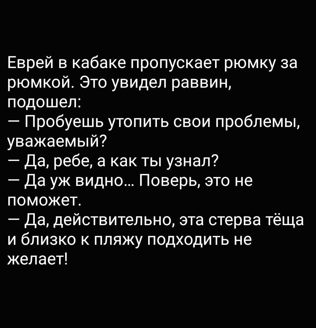 Еврей в кабаке пропускает рюмку за рюмкой Это увидел раввин подошел Пробуешь утопить свои проблемы уважаемый да ребе а как ты узнал Да уж видно Поверь это не поможет Да действительно эта стерва тёща и близко к пляжу подходить не желает