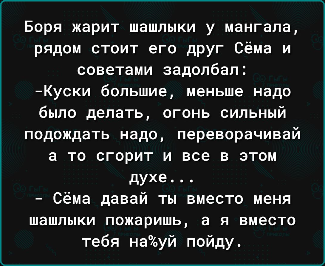 Боря жарит шашлыки у мангале рядом стоит его дРУг Сёма и советами задолбал Куски большие меньше надо было делать огонь сильный подождать надо переворачивай а то сгорит и все в этом духе Сёма давай ты вместо меня шашлыки пожаришь а я вместо тебя науй пойду