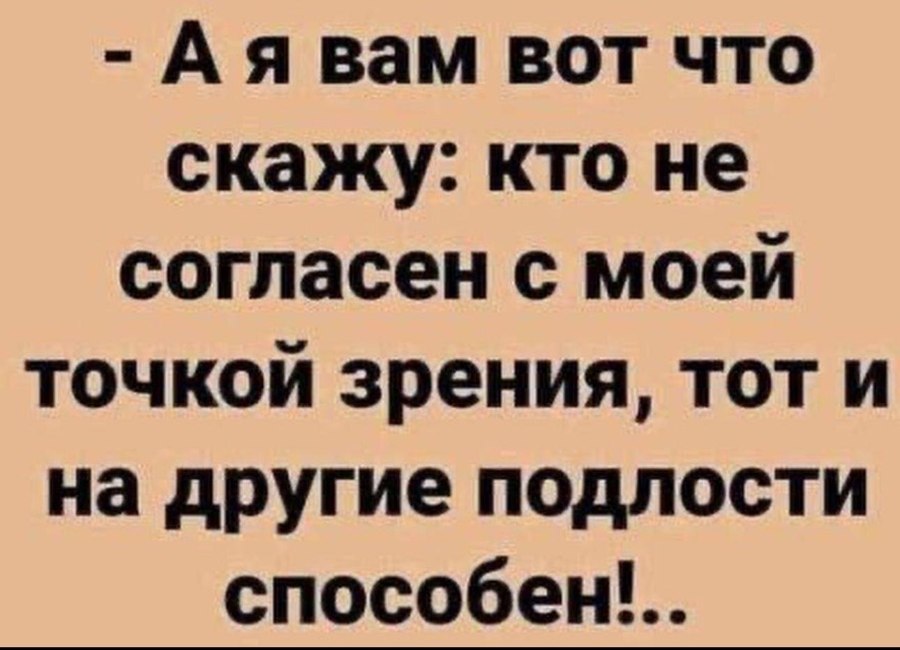 А я вам вот что скажу кто не согласен с моей точкой зрения тот и на другие подлости способен