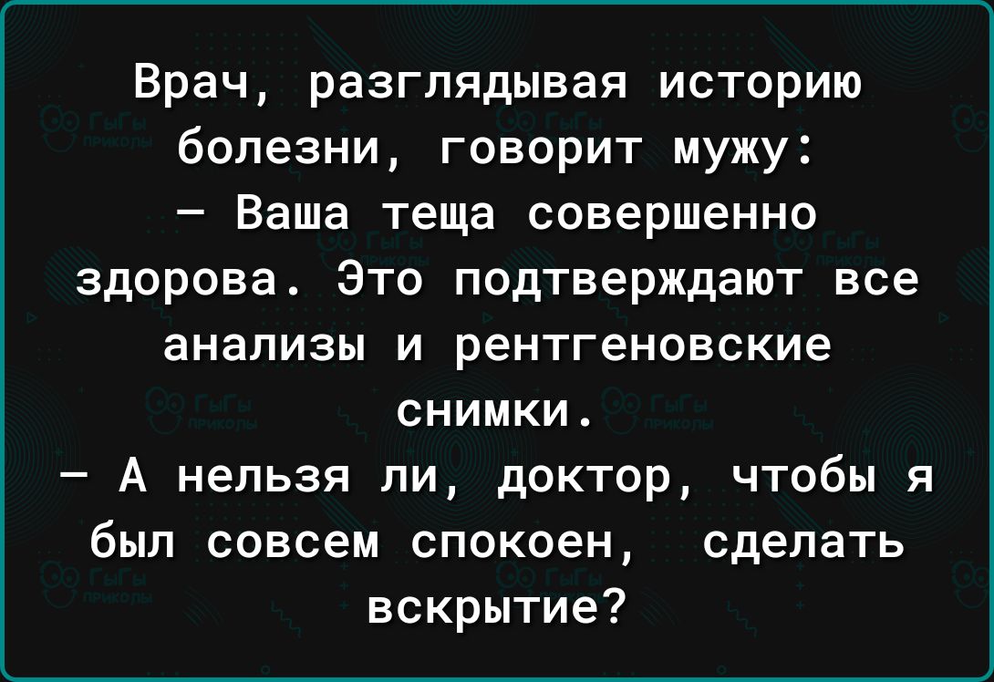 Врач разглядывая историю болезни говорит мужу Ваша теща совершенно здорова Это подтверждают все анализы и рентгеновские СНИМКИ А нельзя ли доктор чтобы я был совсем спокоен сделать вскрытие