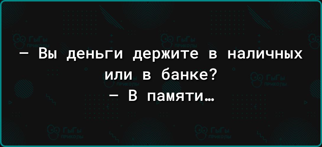 _ Вы деньги держите В НВПИЧНЫХ или в банке В памяти