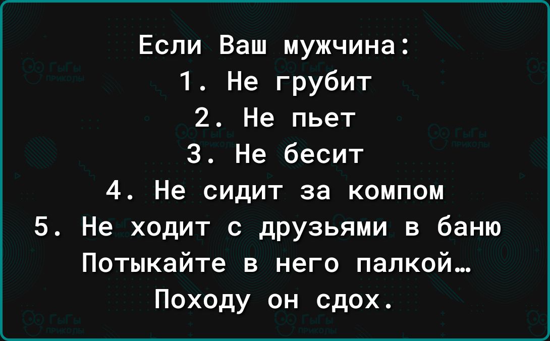 Если Ваш мужчина 1 Не грубит 2 Не пьет 3 Не бесит 4 Не сидит за компом 5 Не ходит с дРУзьями в баню Потыкайте в него палкой Походу он сдох