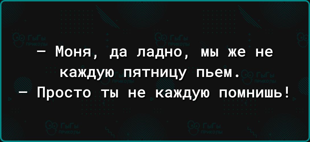 Моня да ладно мы же не каждую ПЯТНИЦУ пьем Просто ты не каждую помнишь