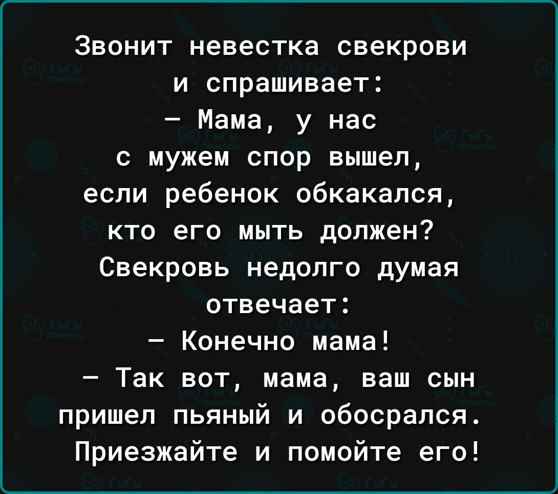 Звонит невестка свекрови и спрашивает Мама у нас с мужем спор вышел если ребенок обкакался кто его мыть должен Свекровь недолго думая отвечает Конечно мама Так вот мама ваш сын пришел пьяный и обосрался Приезжайте и помойте его