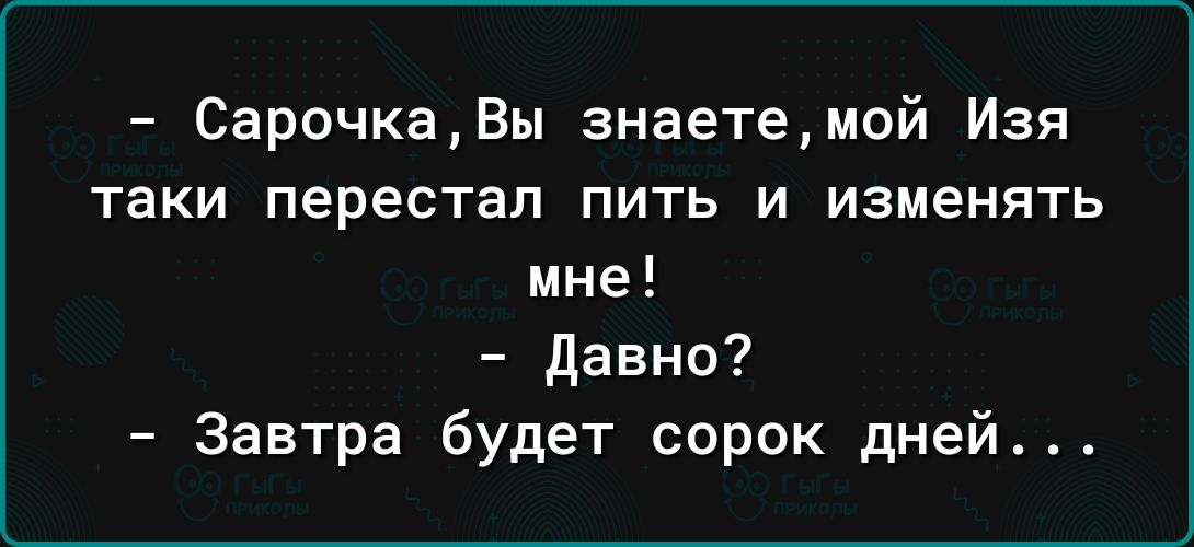 СарочкаВы знаетемой Изя таки перестал ПИТЬ И ИЗМЕНЯТЬ мне давно Завтра будет сорок дней