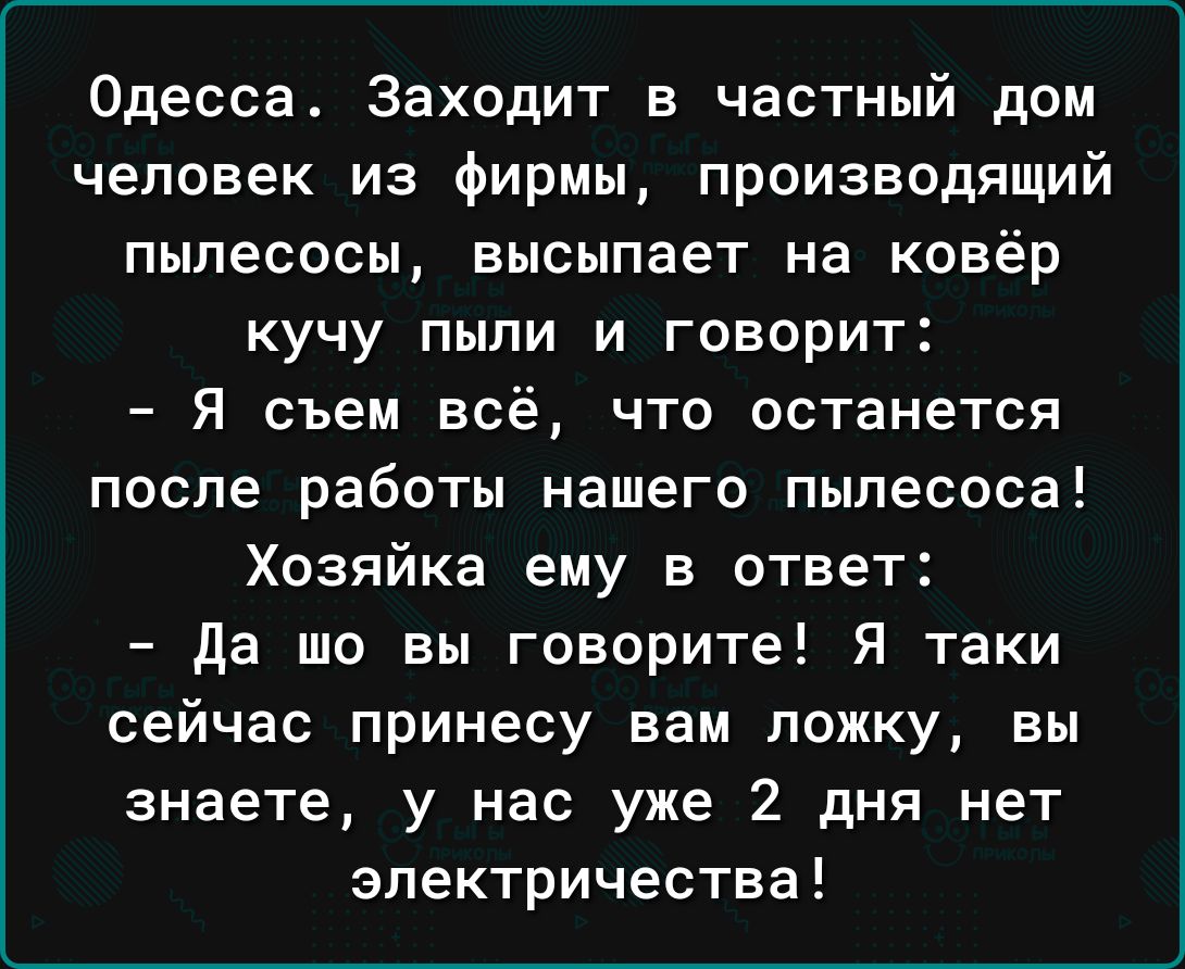 Одесса Заходит в частный дом человек из Фирмы производящий пылесосы высыпает на ковёр кучу пыли и говорит Я съем всё что останется после работы нашего пылесоса Хозяйка ему в ответ да шо вы говорите Я таки сейчас принесу вам ложку вы знаете у нас уже 2 дня нет электричества