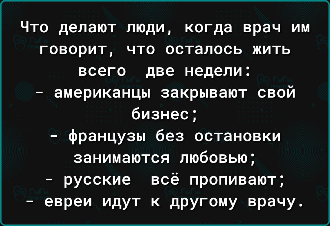 Что делают люди когда врач им говорит что осталось жить всего две недели американцы закрывают свой бизнес французы без остановки занимаются любовью русские всё пропивают евреи идут к другому врачу