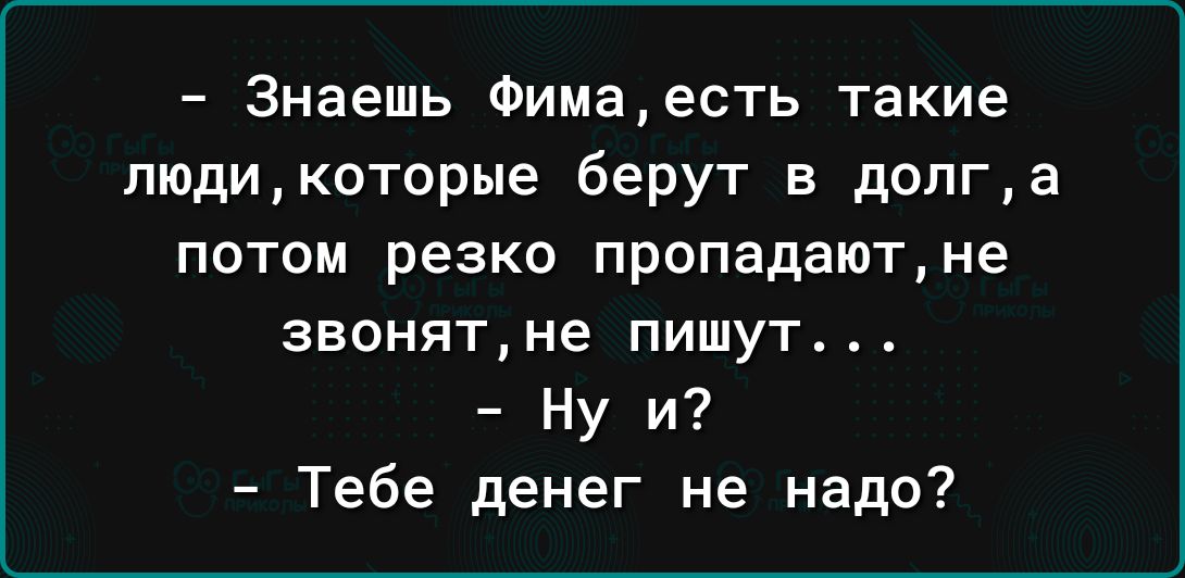 Знаешь Фимаесть такие люди которые берут в долга потом резко пропадают не звонят не пишут Ну и Тебе денег не надо