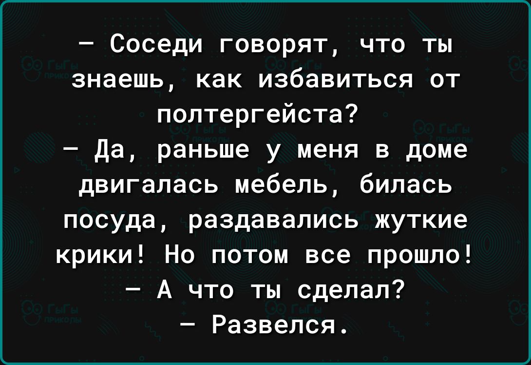 Соседи говорят что ты знаешь как избавиться от полтергейста Да раньше у меня в доме двигалась мебель билась посуда раздавались жуткие крики Но потом все прошло А что ты сделал Развелся