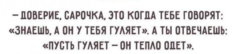 ДОВЕРИЕ САРОЧКА ЭТО КОГДА ТЕБЕ ГОВОРЯТ ЗНАЕШЬ А ОН У ТЕБЯ ГУЛЯЕТ А ТЫ ОТВЕЧАЕШЬ ПУСТЬ ГУЛЯЕТ ОН ТЕПЛО ОДЕТ