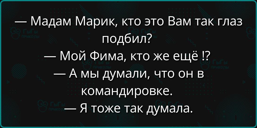 Мадам Марик кто это Вам так глаз подбил Мой Фима кто же ещё А мы думали что он в командировке Я тоже так думала