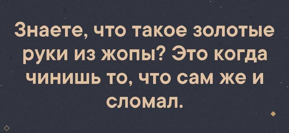 Знаете что такое золотые руки из жопы Это когда чинишь то что сам же и сломал