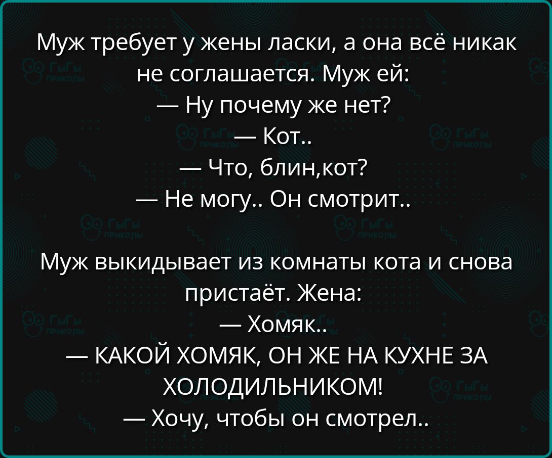 Муж требует у жены ласки, а она всё никак не соглашается. Муж ей:
— Ну почему же нет?
— Кот..
— Что, блин,кот?
— Не могу.. Он смотрит..

Муж выкидывает из комнаты кота и снова пристаёт. Жена:
— Хомяк..
— КАКОЙ ХОМЯК, ОН ЖЕ НА КУХНЕ ЗА ХОЛОДИЛЬНИКОМ!
— Хочу, чтобы он смотрел..