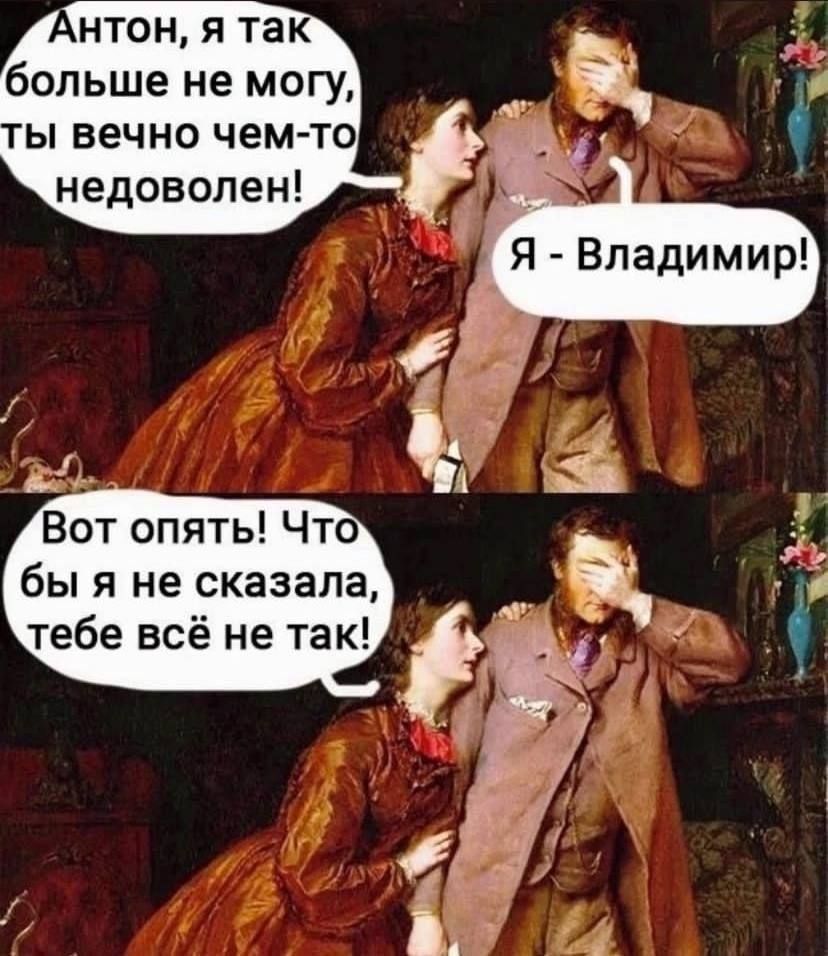 Антон, я так больше не могу, ты вечно чем-то недоволен!
Я - Владимир!
Вот опять! Что бы я не сказала, тебе всё не так!