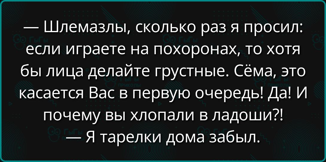 — Шлемазлы, сколько раз я просил: если играете на похоронах, то хотя бы лица делайте грустные. Сёма, это касается Вас в первую очередь! Да! И почему вы хлопали в ладоши?!
— Я тарелки дома забыл.