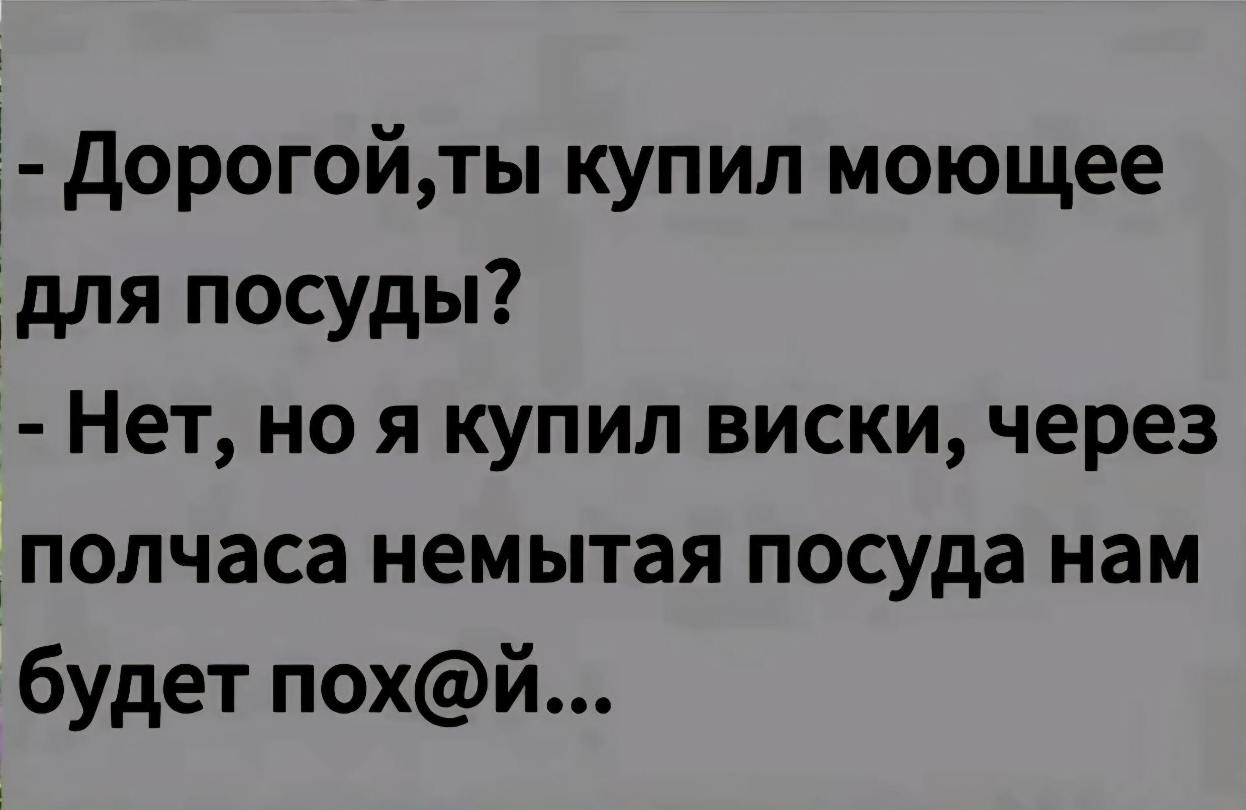 - Дорогой, ты купил моющее для посуды?
- Нет, но я купил виски, через полчаса немытая посуда нам будет пох@й...