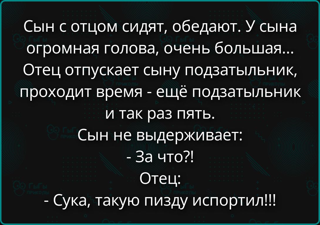 Сын с отцом сидят, обедают. У сына огромная голова, очень большая... Отец отпускает сыну подзатыльник, проходит время - ещё подзатыльник и так раз пять. Сын не выдерживает: - За что?! Отец: - Сука, такую пизду испортил!!!