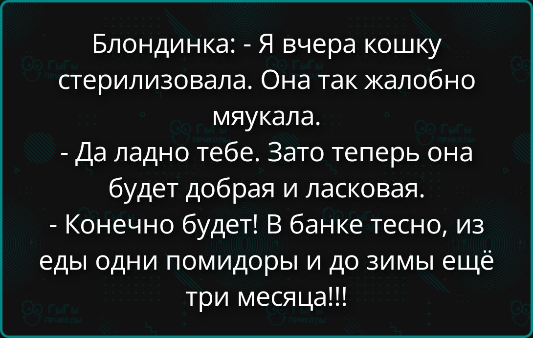 Блондинка: - Я вчера кошку стерилизовала. Она так жалобно мяукала.\n- Да ладно тебе. Зато теперь она будет добра и ласковая.\n- Конечно будет! В банке тесно, из еды одни помидоры и до зимы ещё три месяца!!!