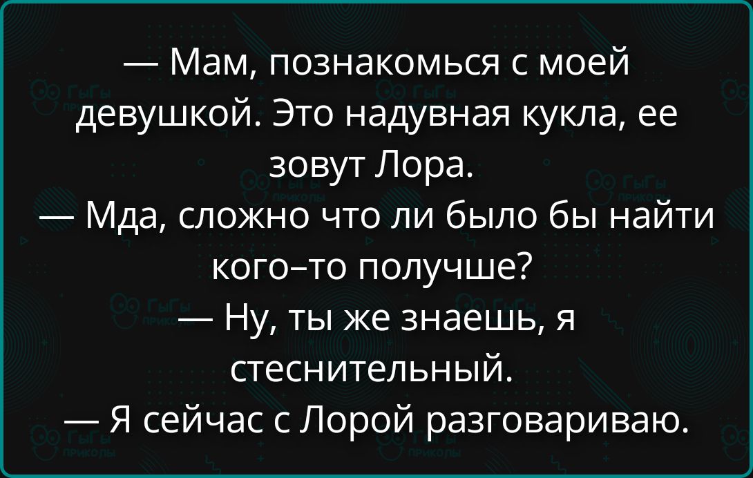 — Мам, познакомься с моей девушкой. Это надувная кукла, ее зовут Лора. 
— Мда, сложно что ли было бы найти кого-то получше? 
— Ну, ты же знаешь, я стеснительный. 
— Я сейчас с Лорой разговариваю.