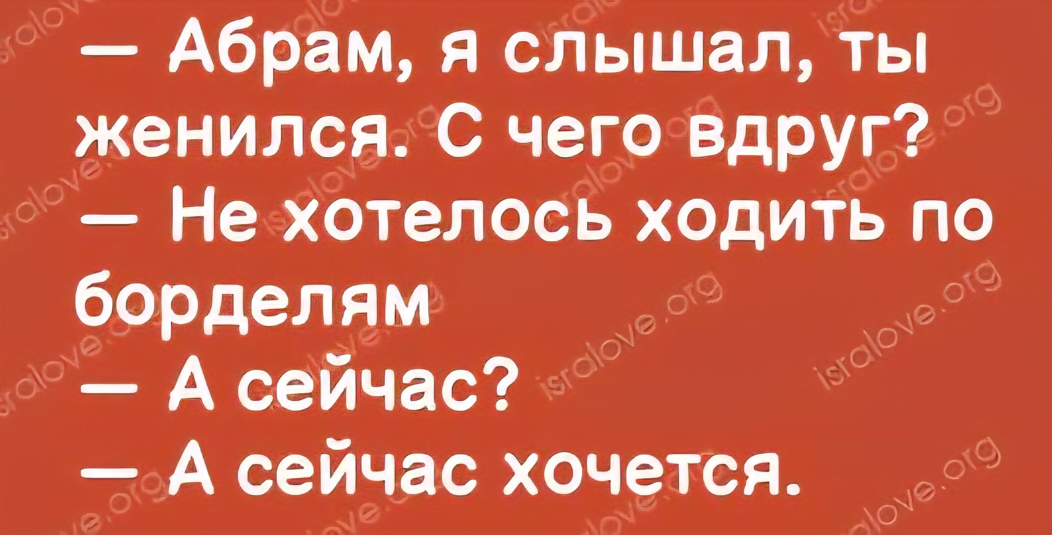 - Абрам, я слышал, ты женился. С чего вдруг? - Не хотелось ходить по борделям - А сейчас? - А сейчас хочется.