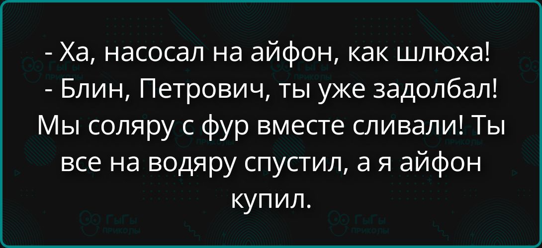 Ха, насосал на айфон, как шлюха! Блин, Петрович, ты уже задолбал! Мы соляру с фур вместе сливали! Ты все на водяру спустил, а я айфон купил.