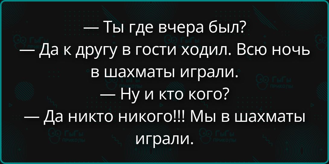 — Ты где вчера был?
— Да к другу в гости ходил. Всю ночь в шахматы играли.
— Ну и кто кого?
— Да никто никого!!! Мы в шахматы играли.