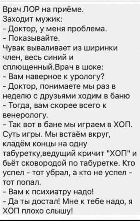 Врач ЛОР на приёме Заходит мужик Доктор у меня проблема Показывайте Чувак вываливает из ширинки член весь синий и сплющенныйВрач в шоке Вам наверное к урологу Доктор понимаете мы раз в неделю с друзьями ходим в баню Тогда вам скорее всего к венерологу Так вот в бане мы играем в ХОП Суть игры Мы встаём вкруг кладём концы на одну табуреткуведущий кричит ХОП и бьёт сковородой по табуретке Кто успел т