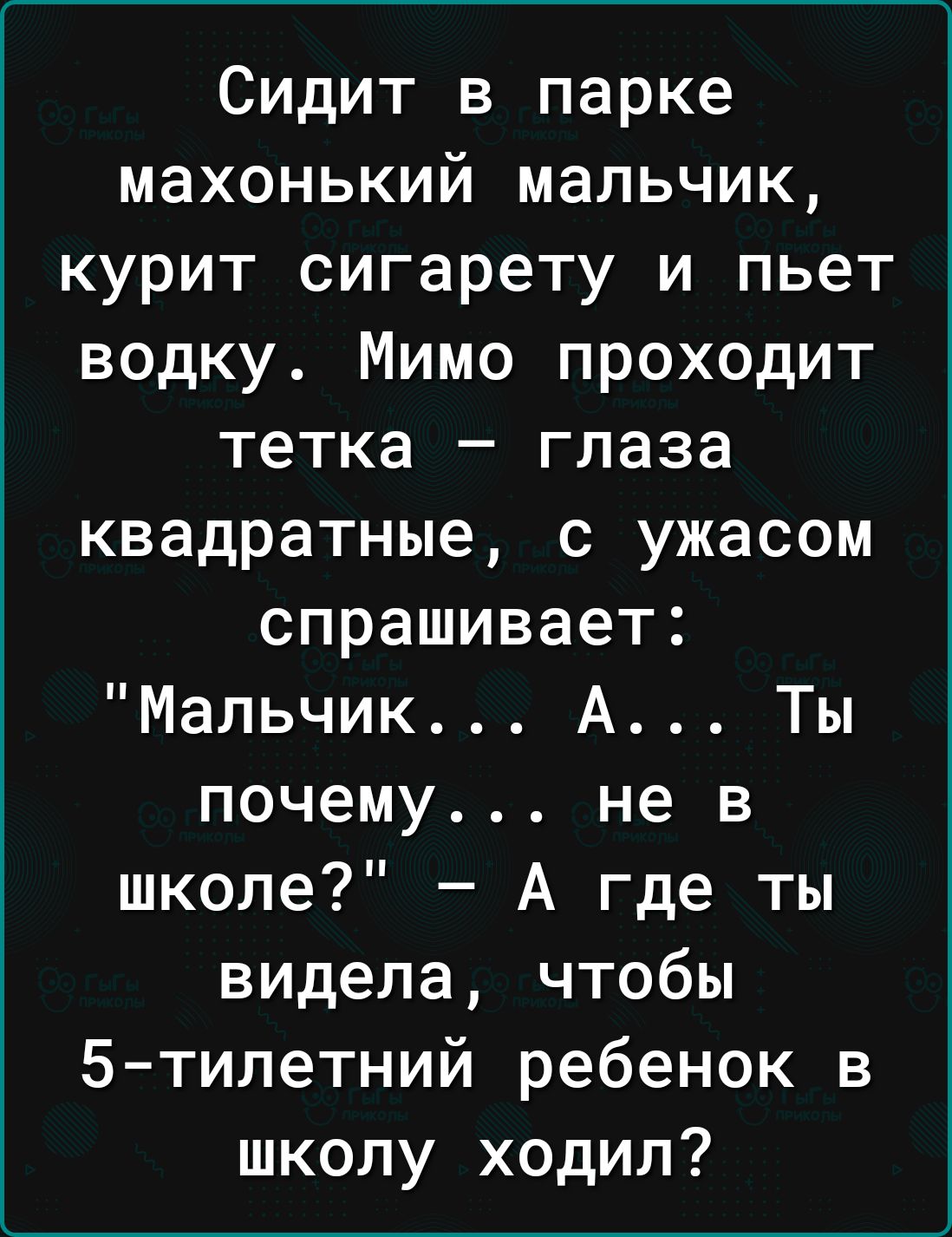 Сидит в парке махонький мальчик курит сигарету и пьет водку Мимо проходит тетка глаза квадратные с ужасом спрашивает Мальчик А Ты почему не в школе А где ты видела чтобы 5типетний ребенок в школу ходил