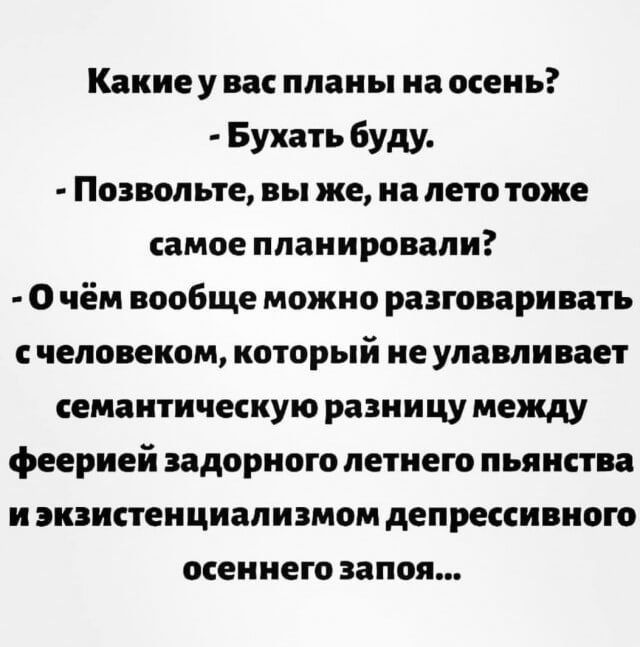 Какие у вас планы на осень? - Бухать буду. - Позвольте, вы же, на лето тоже самое планировали? - О чём вообще можно разговаривать с человеком, который не улавливает семантическую разницу между феерией задорного летнего пьяности и экзистенциализмом депрессивного осеннего запаза...