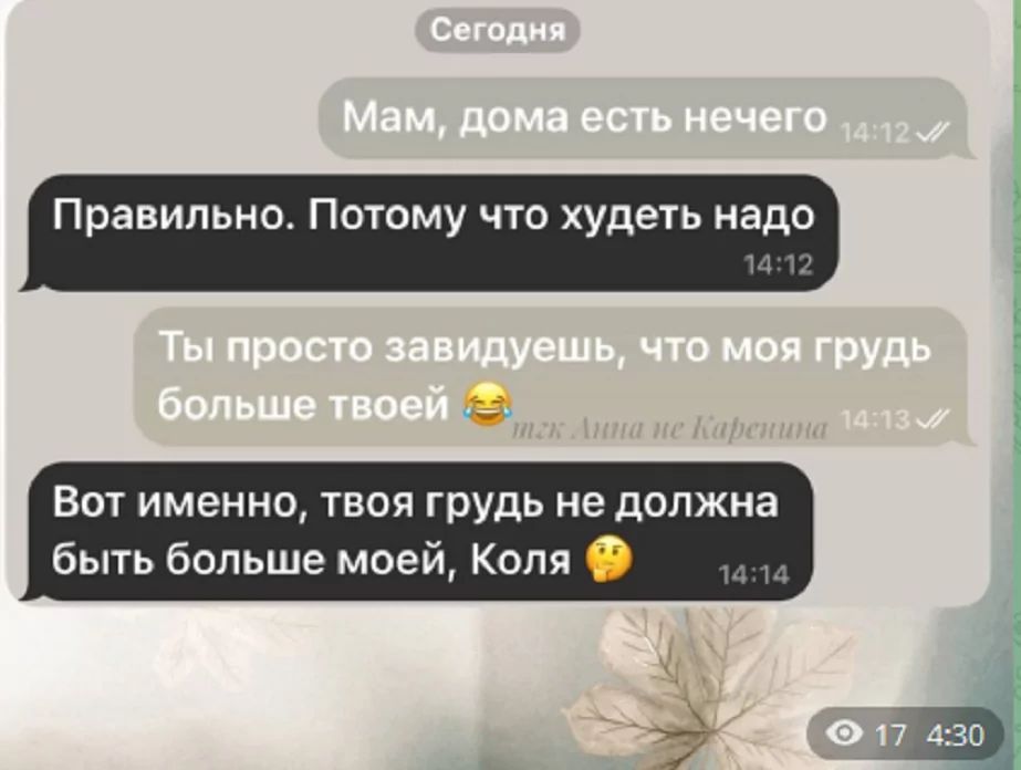 Сегодня
Мам, дома есть нечего
Правильно. Потому что худеть надо
Ты просто завидуешь, что моя грудь больше твоей
Вот именно, твоя грудь не должна быть больше моей, Коля