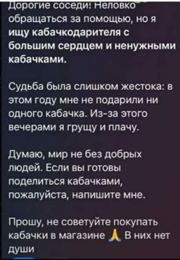 Дорогие соседи Неловко обращаться за помощью но я ищу кабачкодарителя с большим сердцем и ненужными кабачками Судьба была слишком жестока в этом году мне не подарили ни одного кабачка Из за этого вечерами я грущу и плачу Думаю мир не без добрых людей Если вы готовы поделиться кабачками пожалуйста напишите мне Прошу не советуйте покупать кабачки в м