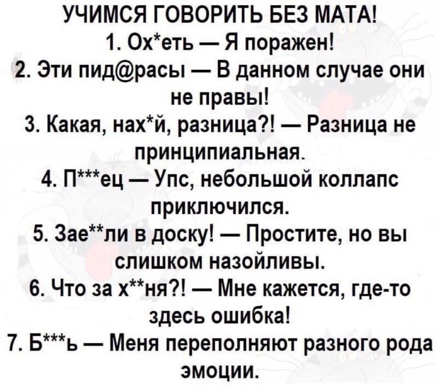 УЧИМСЯ ГОВОРИТЬ БЕЗ МАТА 1 Охеть Я поражен 2 Эти пидрасы В данном случае они не правы 3 Какая накй разница Разница не принципиальная 4 Пец Упс небольшой коллапс приключился 5 Заепи в доску Простите но вы слишком назойливы 6 Что за хня Мне кажется где то здесь ошибка 7 Бь Меня переполняют разного рода эмоции