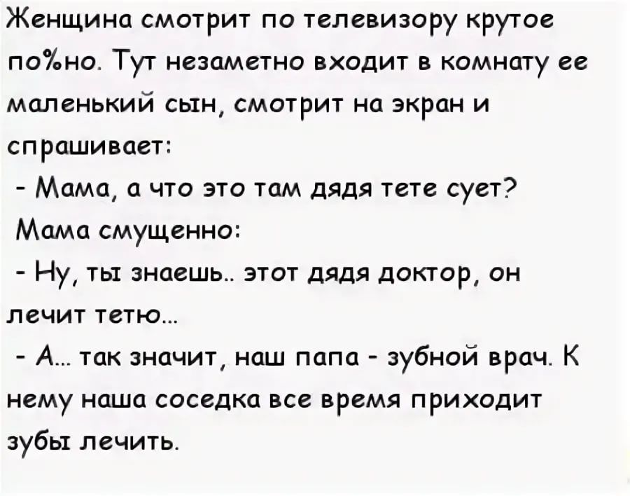 Женщина смотрит по телевизору крутое поно Тут незаметно входит в комнату ее миленький сын смотрит на экран и спрашивает Мама а что это там дядя тете сует Мамо смущенно Ну ты знаешь этот дядя доктор он лечит тетю А так начит нпш папа зубной врач К нему наша соседка все время приходит зубы лечить
