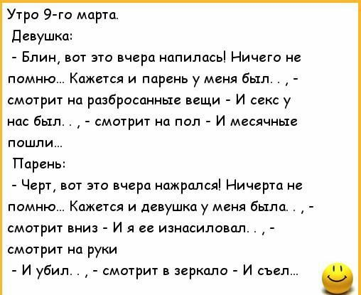 Утро 9 го марта девушка Блин вот это вчера напилась Ничего не помню Кажется и парень у меня был смотрит на разбросанные вещи И секс у нас был смотрит на пол И месячные пошли Парень Черт вот это вчера нажрался Ничгртд не помню Кажется и девушка у меня была смотрит вниз и я ее изнасиловал смотрит на руки и убил смотрит в зеркало и съел