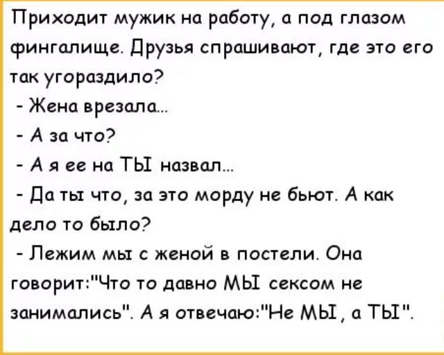 Приходит мужик на работу а под глазом фингплище Друзья спрашивают где это его так угарцздипо Жена врезана А за что А я ее на ТЫ назвал Да ты что за эти морду не бьют А как депп та было Лежим мы с женой в постели Она говоритЧго то давно МЫ сексом не занимались А я отвечаюНс МЫ ТЫ
