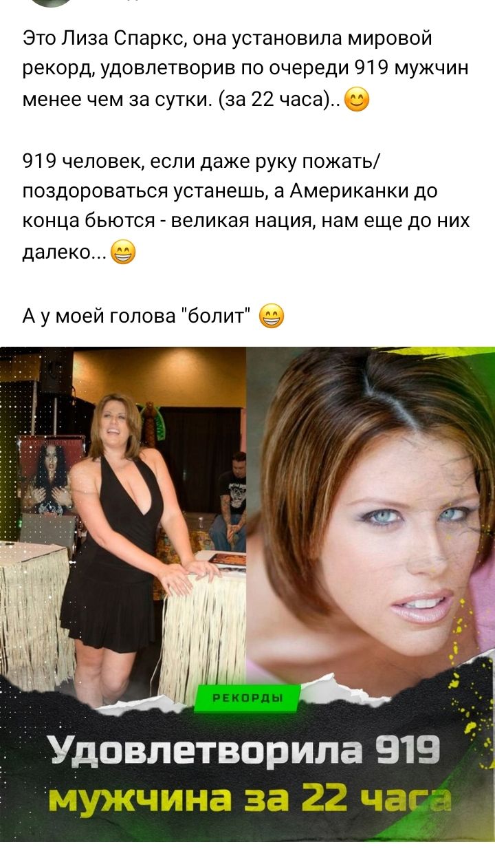 Это Лиза Спаркс она установила мировой рекорд удовлетворив по очереди 919 мужчин менее чем за сутки за 22 часа 2 919 человек если даже руку пожать ПОЗДОРОЕЗТЬСЯ устанешь а Американки до конца бЬЮТСЯ великая нация нам еще до НИХ далеко А у моей голова болт Удовлетворипа 919 мужчина за 22 чаг