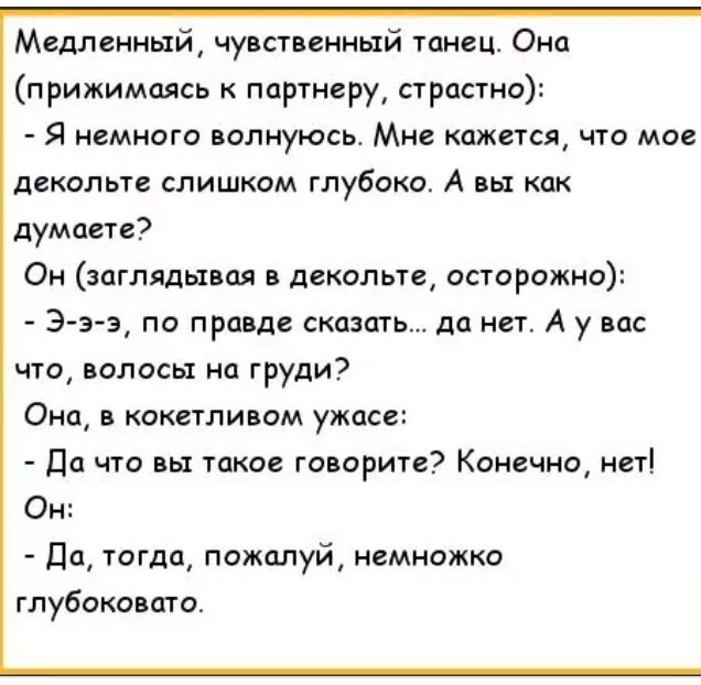 Медленный чувственный танец Она прижимаясь партнеру страстно Я НЕМНОГО ВОЛНУЮСЬ МНО КЛЖВТСЯ ЧТО МОС декольте СЛИШКОМ глубоко А ВЫ КЛК думаете Он заглядывая в декольте осторожно Э з э по правде сказать да нет А у вас что волосы на груди ОНО КОКСТЛИБОМ ужасе Да что вы такое говорите Конечно нет Он Па тогда пожалуй немножко глубоковата
