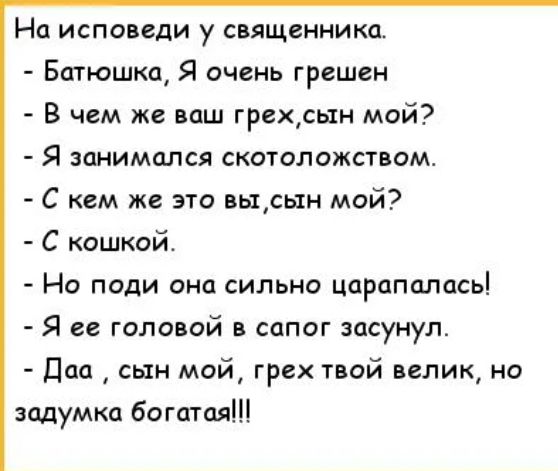 На исповеди у священника Батюшка Я очень грешен В чем же ваш грехын май Я занимался скотоложством С кем же это вьцсын мой С кошкой НО ПОДИ ОНО СИЛЬНО ЦОРОПСПЦСЬ Я ее головой в сапог засунул Даа сын мой грех твой велик но задумка богатая