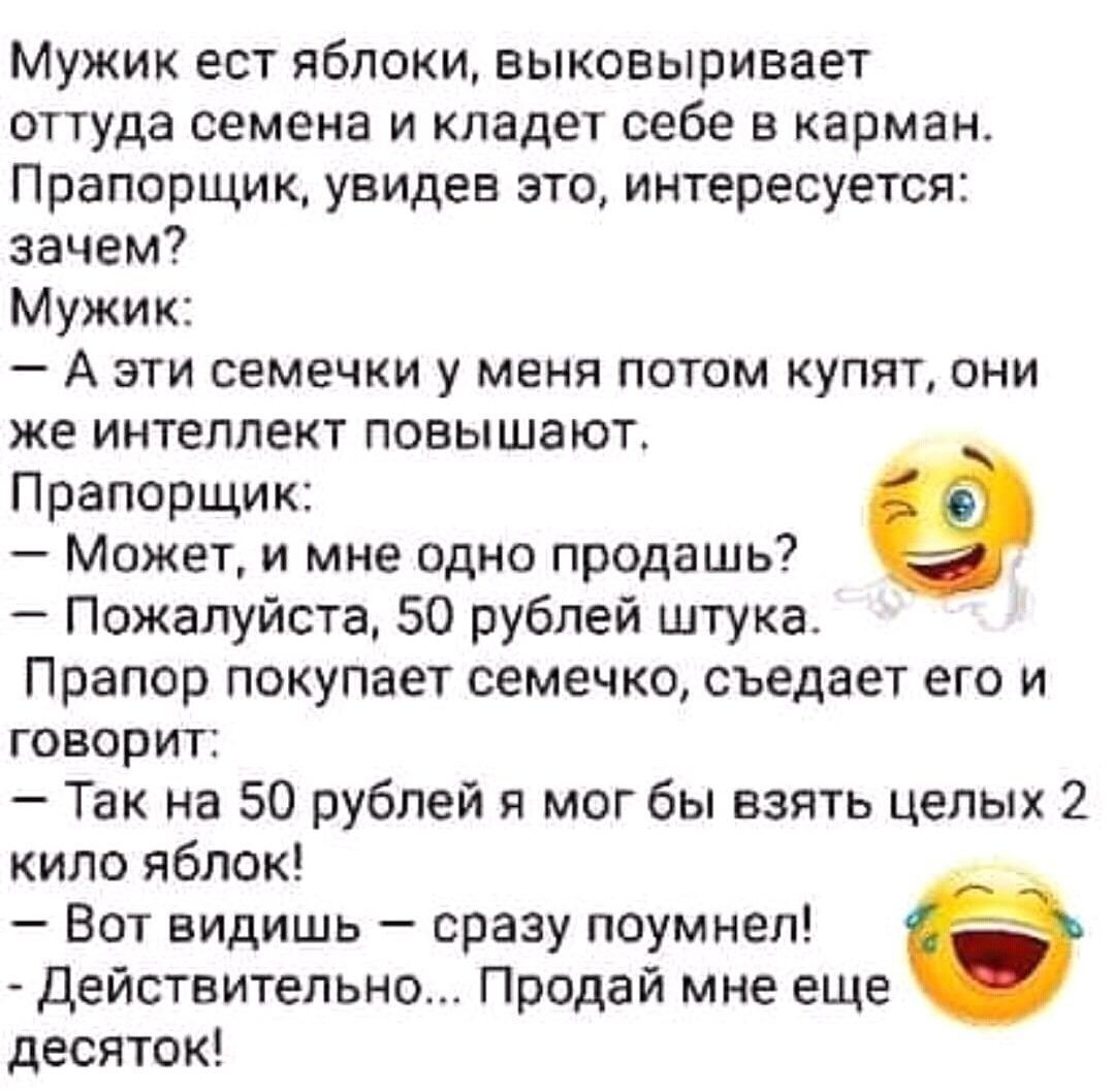 Мужик ест яблоки выковыривает оттуда семена и кладет себе в карман Прапорщик увидев это интересуется зачем Мужик _ А ЭТИ СЕМЕЧКИ у МЕНЯ ПОТОМ купят ОНИ же интеллект повышают Прапорщик Может и мне одно продашь Пожалуйста 50 рублей штука Прапор покупает семечко съедает его и говорит Так на 50 рублей я мог бы взять целых 2 кило яблок Вот видишь сразу поумнеп Действительно Продай мне еще десяток