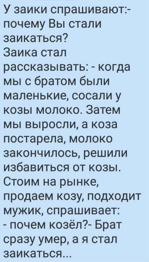 У заики спрашивают:- почему Вы стали заикаться? Заика стал рассказывать: - когда мы с братом были маленькие, сосали у козы молоко. Затем мы выросли, а коза постарела, молоко закончилось, решили избавиться от козы. Стоим на рынке, продаем козу, подходит мужик, спрашивает: - почем козёл?- Брат сразу умер, а я стал заикаться...