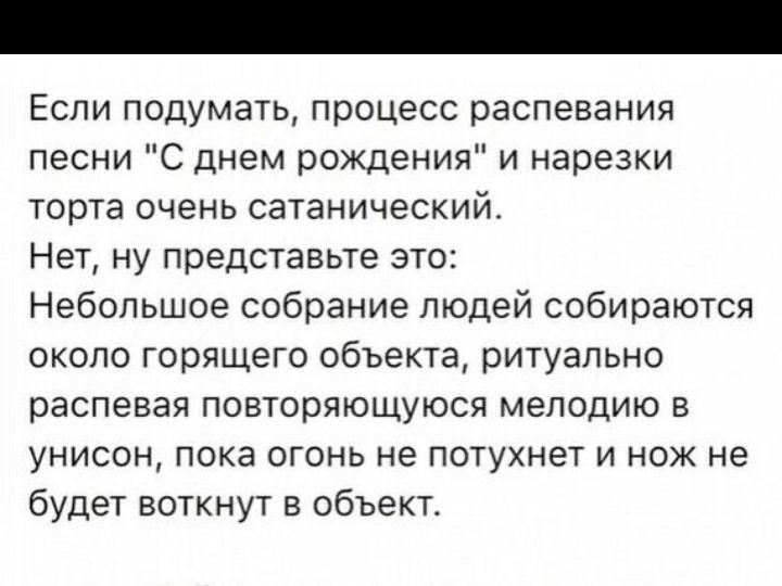 ЕСЛИ ПОДУМЭТЬ ПРОЦЕСС распееания песни С днем рождения и нарезки ТОРТЭ ОЧЕНЬ СЭТЗНИЧЭСКИЙ Нет ну представьте это Небольшое собрание людей собираются около горящего обьекта ритуально распевая повторяющуюся мелодию в унисон ПОКВ ОГОНЬ не ПОТУХНЭТ И НОЖ не будет воткнут в объект