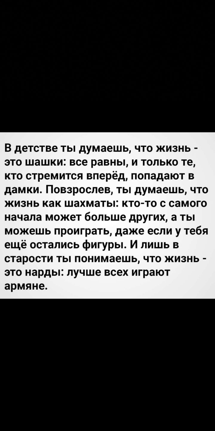 В детстве ты думаешь что жизнь это шашки все равны и только те кто стремится вперёд попадают в дамки Повзрослев ты думаешь что жизнь как шахматы кто то с самого начала может больше других а ты можешь проиграть даже если у тебя ещё остались фигуры И лишь в СТЭРОСТИ ТЫ понимаешь ЧТО ЖИЗНЬ это нарды лучше всех играют армяне